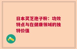 日本灵芝孢子粉：功效特点与在健康领域的独特价值
