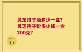 灵芝孢子油多少一盒？灵芝孢子粉多少钱一盒200克？