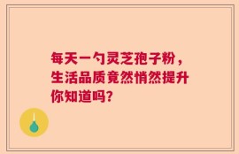 每天一勺灵芝孢子粉，生活品质竟然悄然提升你知道吗？