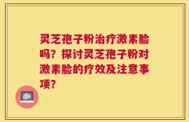 灵芝孢子粉治疗激素脸吗？探讨灵芝孢子粉对激素脸的疗效及注意事项？