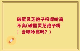 破壁灵芝孢子粉嘌呤高不高(破壁灵芝孢子粉：含嘌呤高吗？)