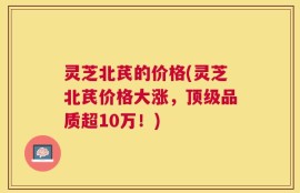 灵芝北芪的价格(灵芝北芪价格大涨，顶级品质超10万！)