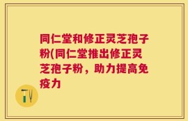 同仁堂和修正灵芝孢子粉(同仁堂推出修正灵芝孢子粉，助力提高免疫力