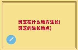 灵芝在什么地方生长(灵芝的生长地点)