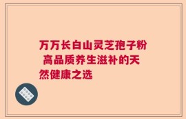 万万长白山灵芝孢子粉 高品质养生滋补的天然健康之选