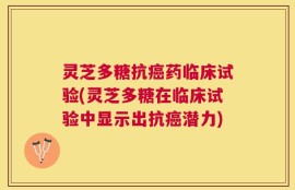 灵芝多糖抗癌药临床试验(灵芝多糖在临床试验中显示出抗癌潜力)