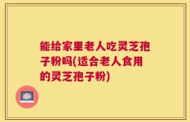 能给家里老人吃灵芝孢子粉吗(适合老人食用的灵芝孢子粉)