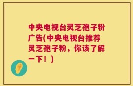 中央电视台灵芝孢子粉广告(中央电视台推荐灵芝孢子粉，你该了解一下！)