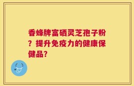 香蜂牌富硒灵芝孢子粉？提升免疫力的健康保健品？