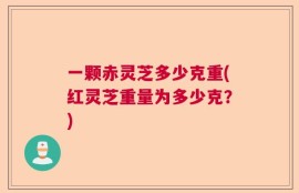 一颗赤灵芝多少克重(红灵芝重量为多少克？)