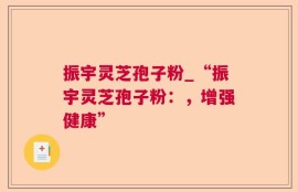 振宇灵芝孢子粉_“振宇灵芝孢子粉：，增强健康”