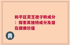 和平区灵芝孢子粉成分：探索其独特成分及潜在健康价值