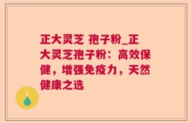 正大灵芝 孢子粉_正大灵芝孢子粉：高效保健，增强免疫力，天然健康之选