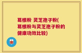 葛根粉 灵芝孢子粉(葛根粉与灵芝孢子粉的健康功效比较)