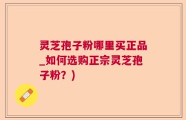 灵芝孢子粉哪里买正品_如何选购正宗灵芝孢子粉？)
