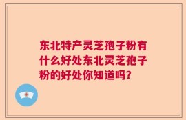 东北特产灵芝孢子粉有什么好处东北灵芝孢子粉的好处你知道吗？
