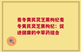 麦冬黄芪灵芝黑枸杞麦冬黄芪灵芝黑枸杞：促进健康的中草药组合
