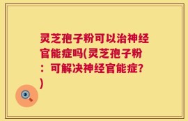 灵芝孢子粉可以治神经官能症吗(灵芝孢子粉：可解决神经官能症？)