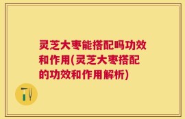 灵芝大枣能搭配吗功效和作用(灵芝大枣搭配的功效和作用解析)