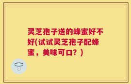灵芝孢子送的蜂蜜好不好(试试灵芝孢子配蜂蜜，美味可口？)