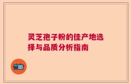 灵芝孢子粉的佳产地选择与品质分析指南