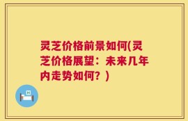灵芝价格前景如何(灵芝价格展望：未来几年内走势如何？)