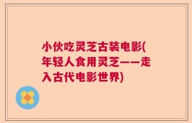 小伙吃灵芝古装电影(年轻人食用灵芝——走入古代电影世界)