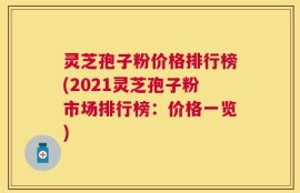 灵芝孢子粉价格排行榜(2021灵芝孢子粉市场排行榜：价格一览)