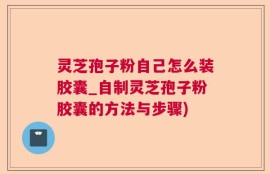 灵芝孢子粉自己怎么装胶囊_自制灵芝孢子粉胶囊的方法与步骤)