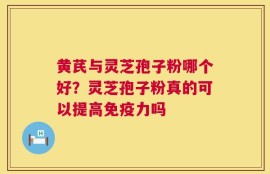 黄芪与灵芝孢子粉哪个好？灵芝孢子粉真的可以提高免疫力吗
