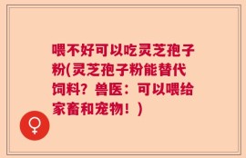喂不好可以吃灵芝孢子粉(灵芝孢子粉能替代饲料？兽医：可以喂给家畜和宠物！)