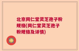 北京同仁堂灵芝孢子粉规格(同仁堂灵芝孢子粉规格及详情)