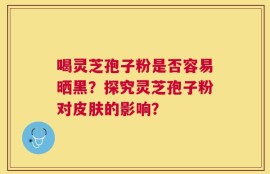 喝灵芝孢子粉是否容易晒黑？探究灵芝孢子粉对皮肤的影响？