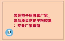 灵芝孢子粉胶囊厂家_高品质灵芝孢子粉胶囊：专业厂家直销