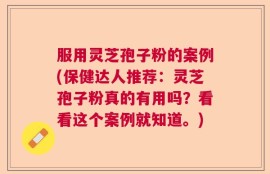 服用灵芝孢子粉的案例(保健达人推荐：灵芝孢子粉真的有用吗？看看这个案例就知道。)