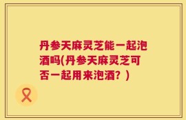 丹参天麻灵芝能一起泡酒吗(丹参天麻灵芝可否一起用来泡酒？)