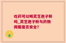 吃药可以喝灵芝孢子粉吗_灵芝孢子粉与药物同服是否安全？