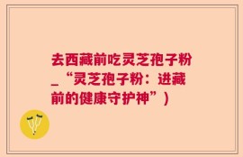 去西藏前吃灵芝孢子粉_“灵芝孢子粉：进藏前的健康守护神”)