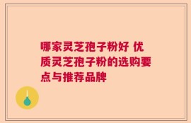 哪家灵芝孢子粉好 优质灵芝孢子粉的选购要点与推荐品牌