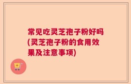 常见吃灵芝孢子粉好吗(灵芝孢子粉的食用效果及注意事项)