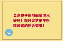 灵芝孢子粉加蜂蜜泡水好吗？探讨灵芝孢子粉和蜂蜜的配合效果？