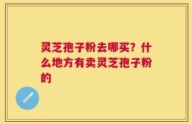 灵芝孢子粉去哪买？什么地方有卖灵芝孢子粉的
