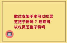 做过支架手术可以吃灵芝孢子粉吗 ？癌症可以吃灵芝孢子粉吗