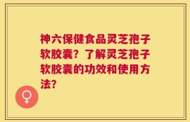 神六保健食品灵芝孢子软胶囊？了解灵芝孢子软胶囊的功效和使用方法？