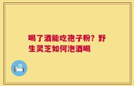 喝了酒能吃孢子粉？野生灵芝如何泡酒喝