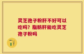灵芝孢子粉肝不好可以吃吗？脂肪肝能吃灵芝孢子粉吗
