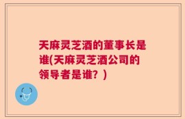 天麻灵芝酒的董事长是谁(天麻灵芝酒公司的领导者是谁？)