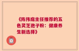 《陈伟庭主任推荐的五色灵芝孢子粉：健康养生新选择》