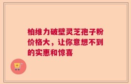 柏维力破壁灵芝孢子粉价格大，让你意想不到的实惠和惊喜