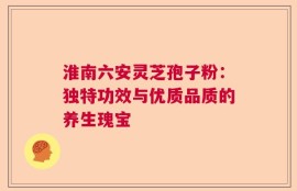 淮南六安灵芝孢子粉：独特功效与优质品质的养生瑰宝
